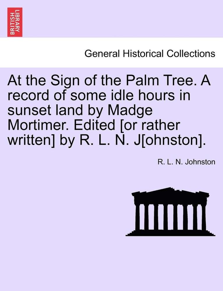 At the Sign of the Palm Tree. a Record of Some Idle Hours in Sunset Land by Madge Mortimer. Edited [Or Rather Written] by R. L. N. J[ohnston]. 1