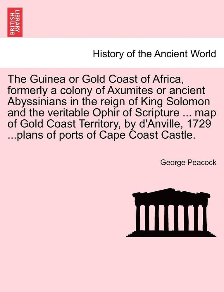 The Guinea or Gold Coast of Africa, Formerly a Colony of Axumites or Ancient Abyssinians in the Reign of King Solomon and the Veritable Ophir of Scrip