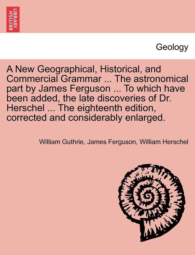 New Geographical, Historical, and Commercial Grammar ... The astronomical part by James Ferguson ... To which have been added, the late discoveries of Dr. Herschel ... The eighteenth edition, corrected and considerably enlarged. THE NINTH EDITION