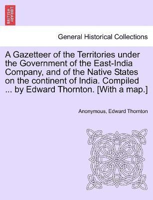 A Gazetteer of the Territories under the Government of the East-India Company, and of the Native States on the continent of India. Compiled ... by Edward Thornton. [With a map.]Vol. I. 1