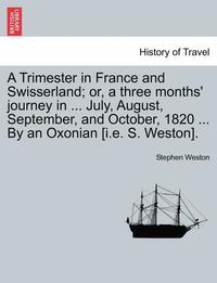 bokomslag A Trimester in France and Swisserland; Or, a Three Months' Journey in ... July, August, September, and October, 1820 ... by an Oxonian [i.E. S. Weston].