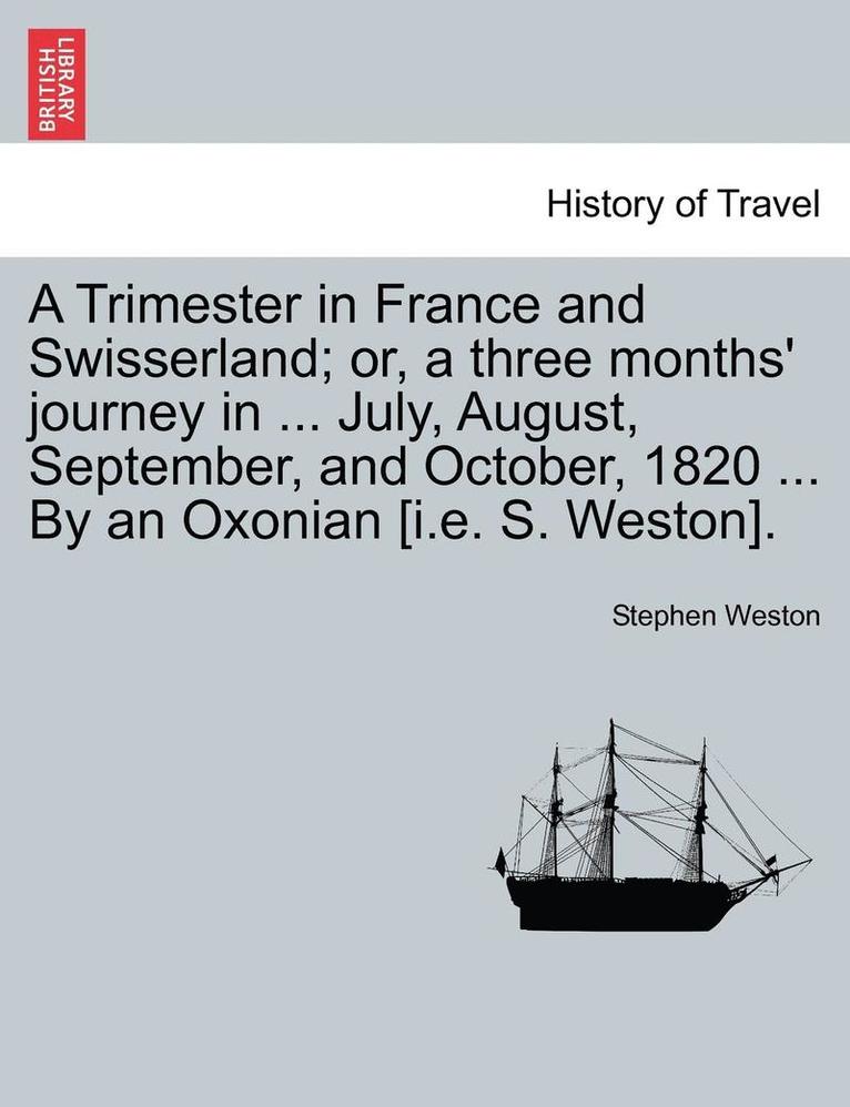 A Trimester in France and Swisserland; Or, a Three Months' Journey in ... July, August, September, and October, 1820 ... by an Oxonian [i.E. S. Weston]. 1