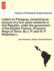 Letters on Paraguay, Comprising an Account of a Four Years Residence in That Republic, Under the Government of the Dictator Francia. (Francia's Reign of Terror. by J. P. and W. P. Robertson.). Vol. 1