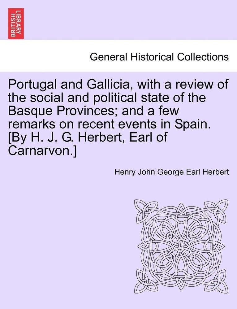 Portugal and Gallicia, with a review of the social and political state of the Basque Provinces; and a few remarks on recent events in Spain. [By H. J. G. Herbert, Earl of Carnarvon.] VOL. I 1