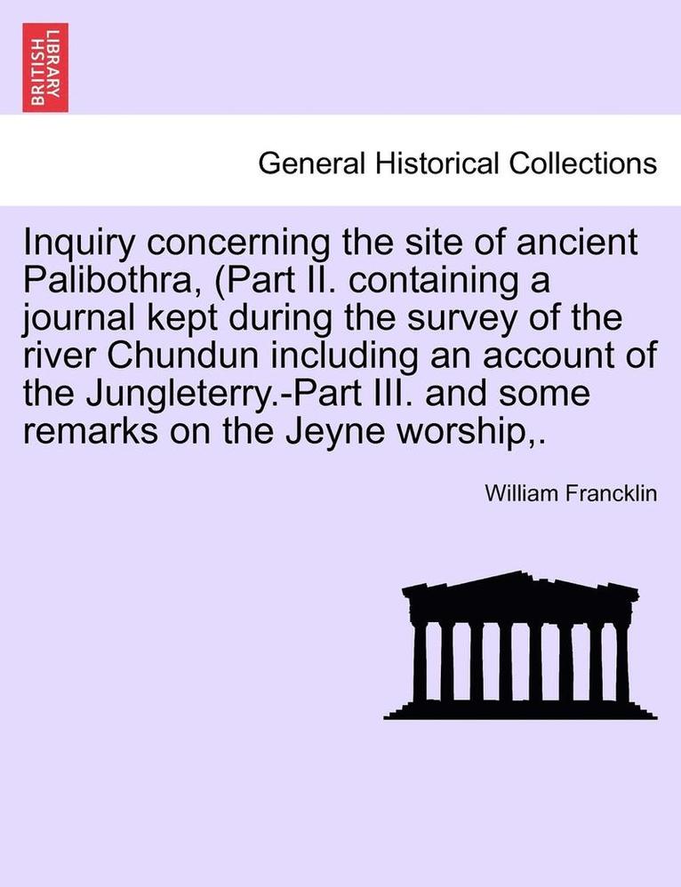 Inquiry Concerning the Site of Ancient Palibothra, (Part II. Containing a Journal Kept During the Survey of the River Chundun Including an Account of the Jungleterry.-Part III. and Some Remarks on 1