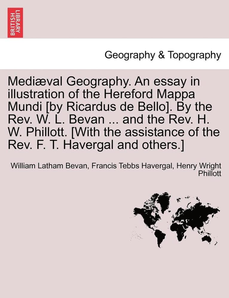Mediaeval Geography. an Essay in Illustration of the Hereford Mappa Mundi [By Ricardus de Bello]. by the REV. W. L. Bevan ... and the REV. H. W. Phillott. [With the Assistance of the REV. F. T. 1