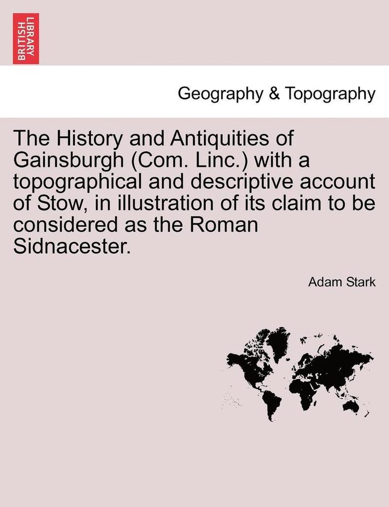 The History and Antiquities of Gainsburgh (Com. Linc.) with a Topographical and Descriptive Account of Stow, in Illustration of Its Claim to Be Considered as the Roman Sidnacester. 1