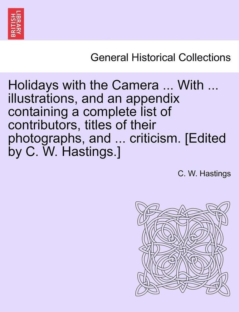 Holidays with the Camera ... with ... Illustrations, and an Appendix Containing a Complete List of Contributors, Titles of Their Photographs, and ... Criticism. [Edited by C. W. Hastings.] 1