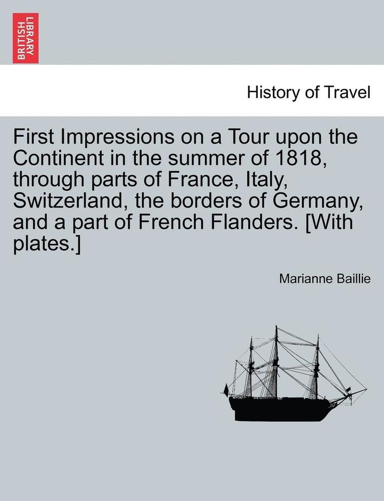 First Impressions on a Tour Upon the Continent in the Summer of 1818, Through Parts of France, Italy, Switzerland, the Borders of Germany, and a Part of French Flanders. [With Plates.] 1