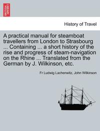 bokomslag A Practical Manual for Steamboat Travellers from London to Strasbourg ... Containing ... a Short History of the Rise and Progress of Steam-Navigatio