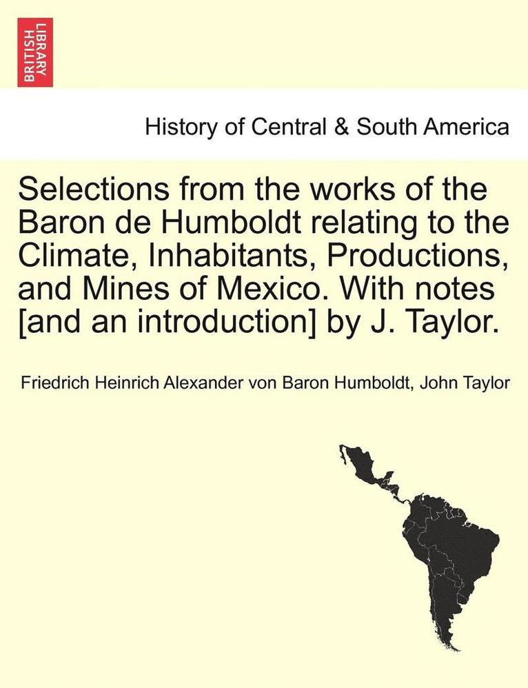 Selections from the Works of the Baron de Humboldt Relating to the Climate, Inhabitants, Productions, and Mines of Mexico. with Notes [And an Introduction] by J. Taylor. 1