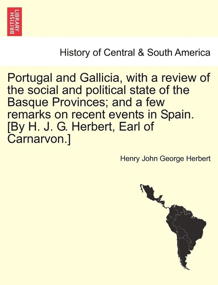 Portugal and Gallicia, with a review of the social and political state of the Basque Provinces; and a few remarks on recent events in Spain. [By H. J. G. Herbert, Earl of Carnarvon.] vol. I, second edition