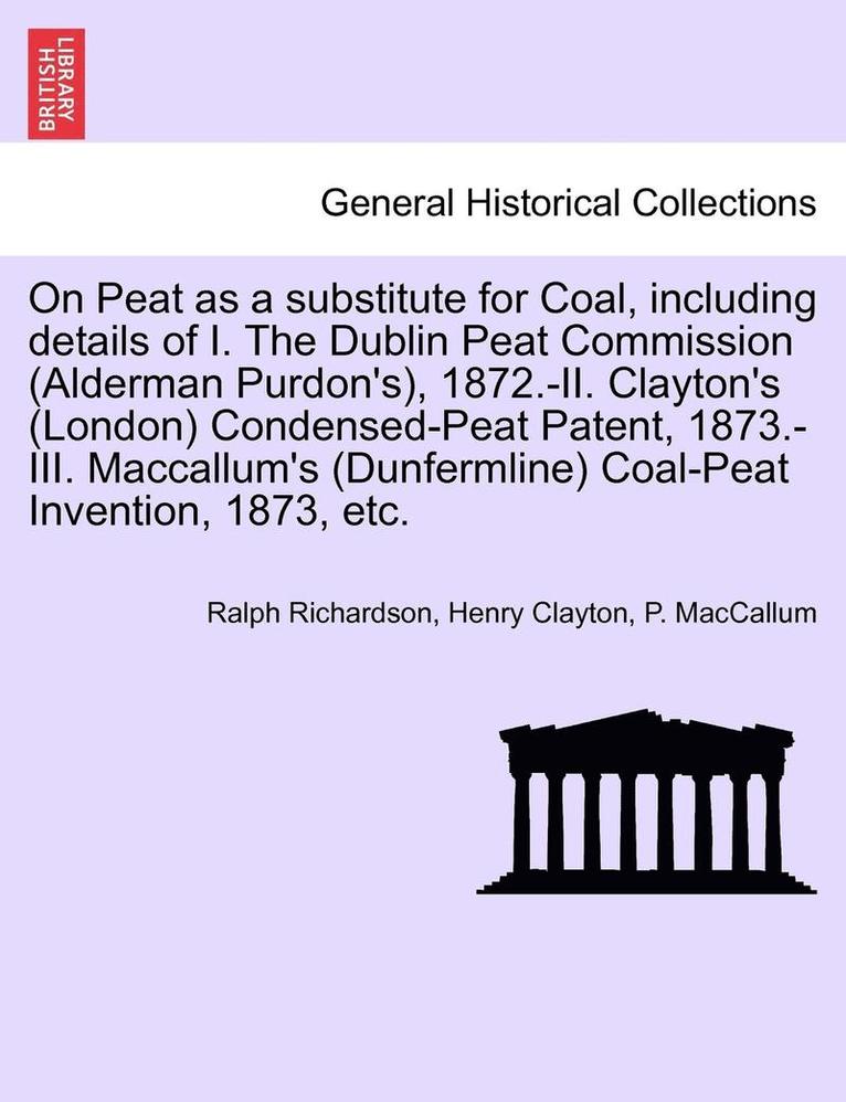 On Peat as a Substitute for Coal, Including Details of I. the Dublin Peat Commission (Alderman Purdon's), 1872.-II. Clayton's (London) Condensed-Peat Patent, 1873.-III. MacCallum's (Dunfermline) 1