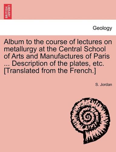 bokomslag Album to the Course of Lectures on Metallurgy at the Central School of Arts and Manufactures of Paris ... Description of the Plates, Etc. [Translated