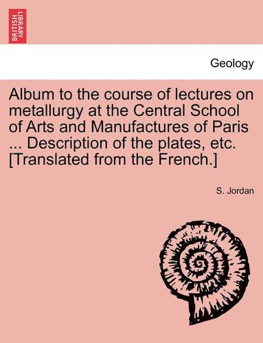 bokomslag Album to the Course of Lectures on Metallurgy at the Central School of Arts and Manufactures of Paris ... Description of the Plates, Etc. [Translated from the French.]