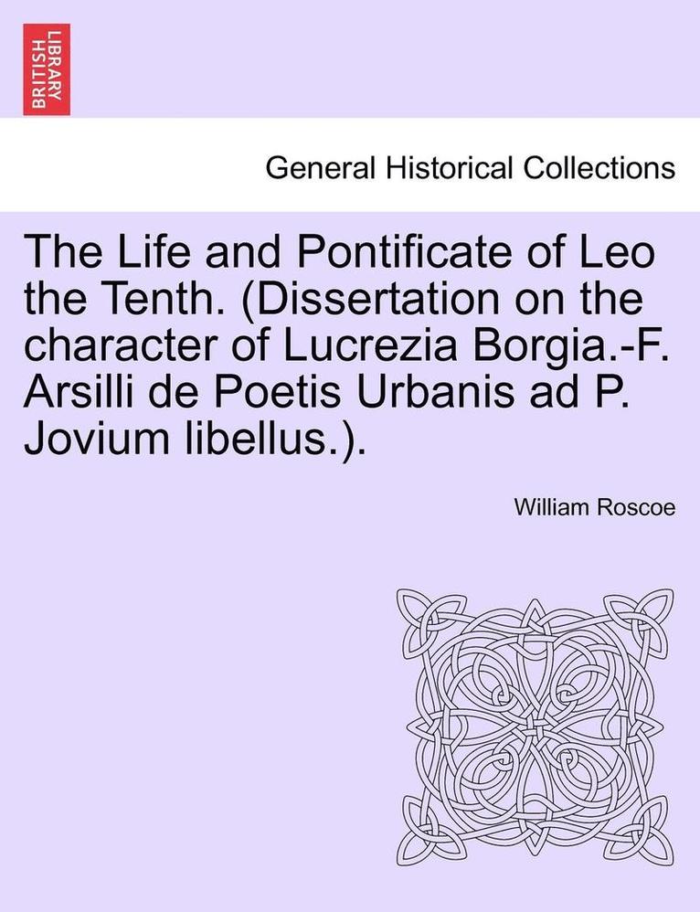 The Life and Pontificate of Leo the Tenth. (Dissertation on the Character of Lucrezia Borgia.-F. Arsilli de Poetis Urbanis Ad P. Jovium Libellus.). Vol. IV 1