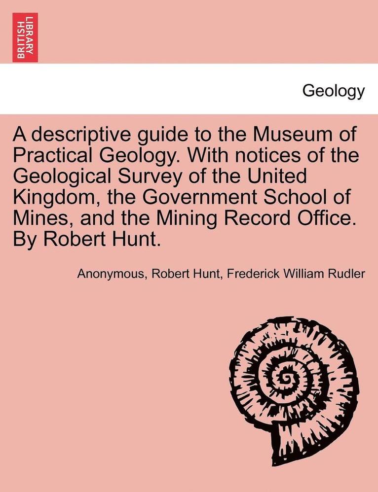Descriptive Guide to the Museum of Practical Geology. with Notices of the Geological Survey of the United Kingdom, the Government School of Mines, and the Mining Record Office. by Robert Hunt. Third Edition
