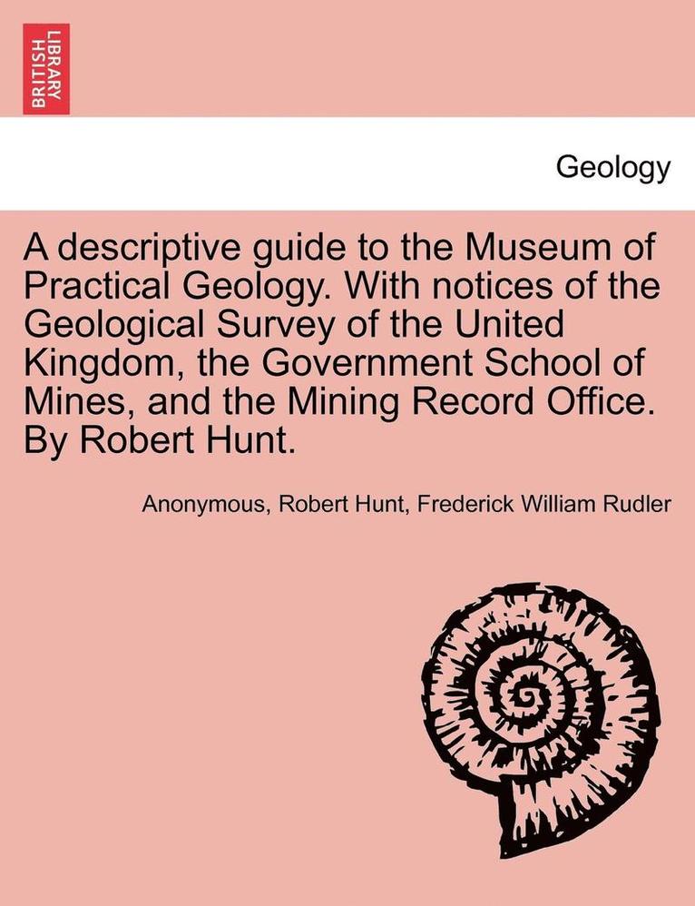 A Descriptive Guide to the Museum of Practical Geology. with Notices of the Geological Survey of the United Kingdom, the Government School of Mines, and the Mining Record Office. by Robert Hunt. 1