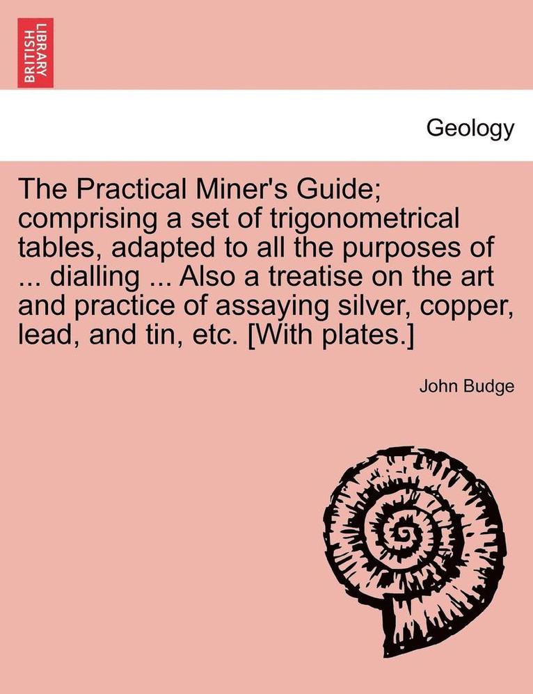 The Practical Miner's Guide; Comprising a Set of Trigonometrical Tables, Adapted to All the Purposes of ... Dialling ... Also a Treatise on the Art and Practice of Assaying Silver, Copper, Lead, and 1