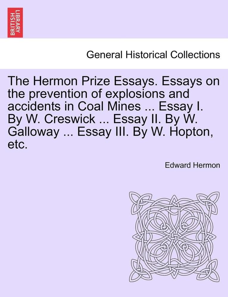 The Hermon Prize Essays. Essays on the Prevention of Explosions and Accidents in Coal Mines ... Essay I. by W. Creswick ... Essay II. by W. Galloway ... Essay III. by W. Hopton, Etc. 1
