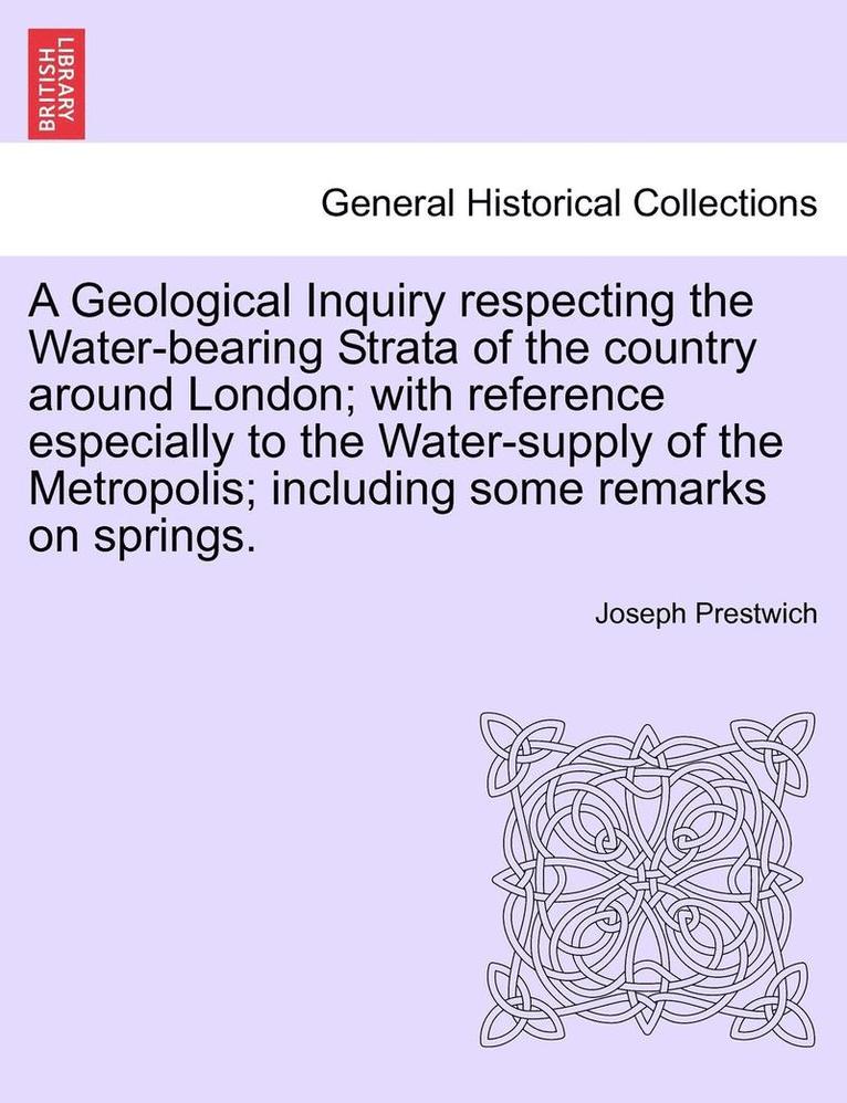 A Geological Inquiry Respecting the Water-Bearing Strata of the Country Around London; With Reference Especially to the Water-Supply of the Metropolis; Including Some Remarks on Springs. 1