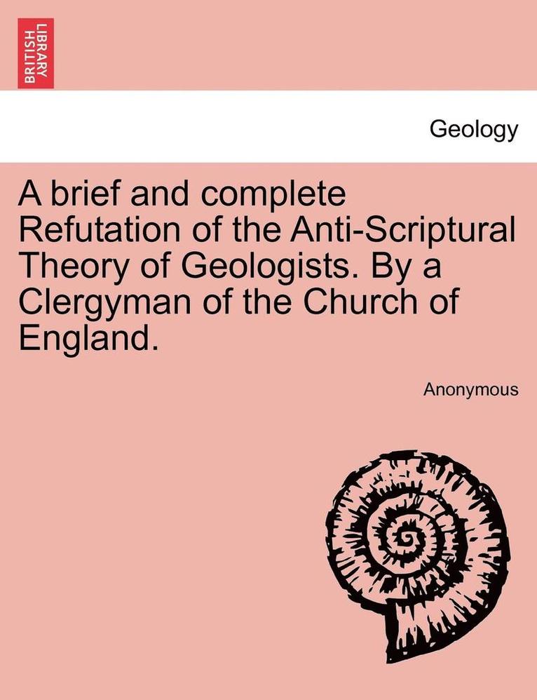 A Brief and Complete Refutation of the Anti-Scriptural Theory of Geologists. by a Clergyman of the Church of England. 1