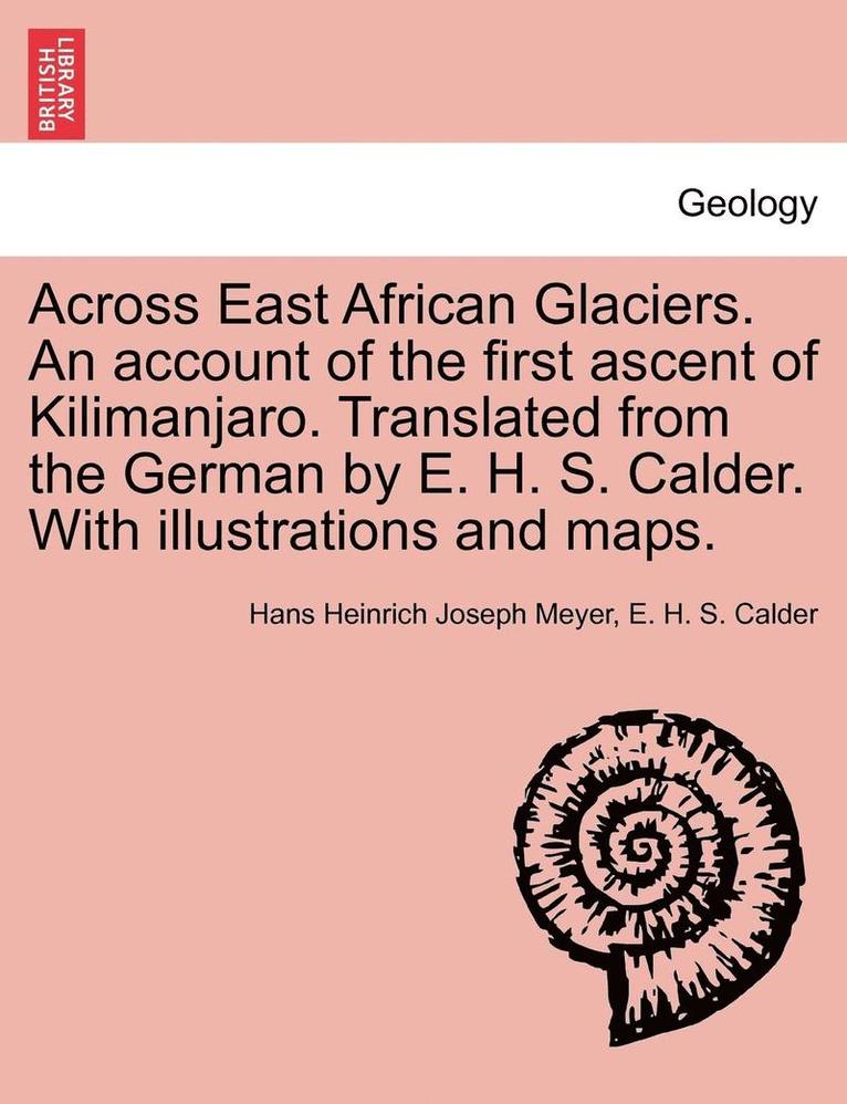 Across East African Glaciers. An account of the first ascent of Kilimanjaro. Translated from the German by E. H. S. Calder. With illustrations and maps. 1