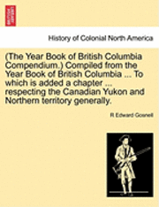 bokomslag (The Year Book of British Columbia Compendium.) Compiled from the Year Book of British Columbia ... to Which Is Added a Chapter ... Respecting the Canadian Yukon and Northern Territory Generally.