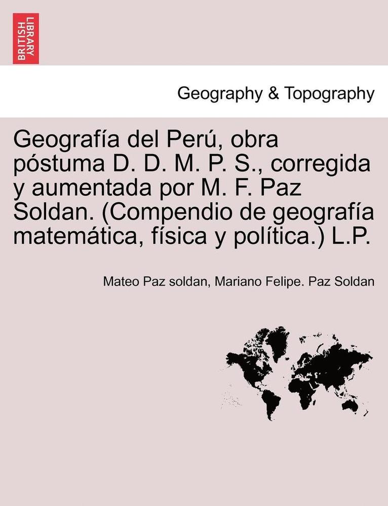 Geografa del Per, obra pstuma D. D. M. P. S., corregida y aumentada por M. F. Paz Soldan. (Compendio de geografa matemtica, fsica y poltica.) L.P. 1