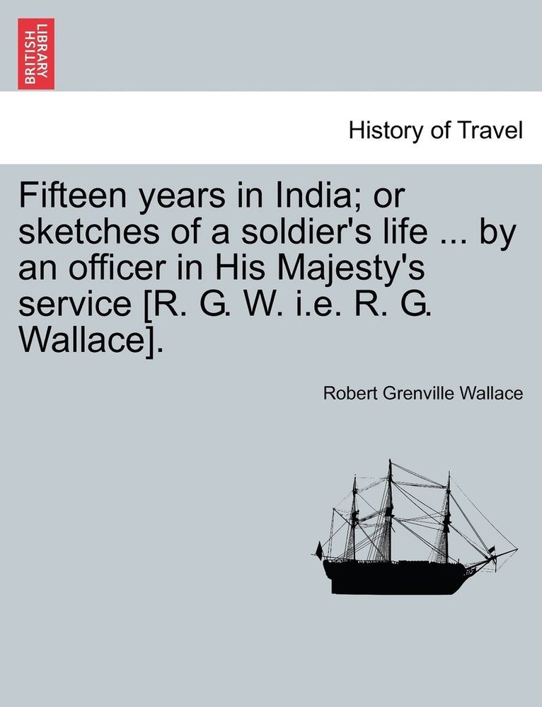 Fifteen years in India; or sketches of a soldier's life ... by an officer in His Majesty's service [R. G. W. i.e. R. G. Wallace].