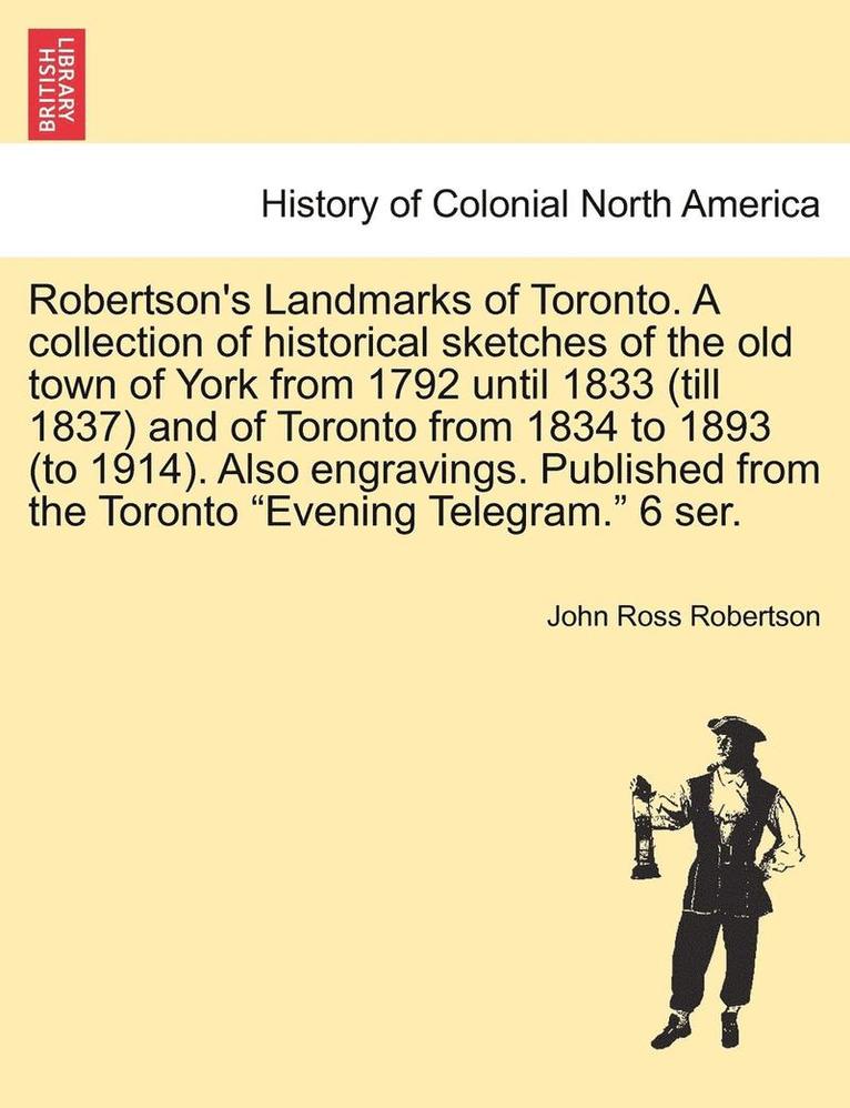 Robertson's Landmarks of Toronto. A collection of historical sketches of the old town of York from 1792 until 1833 (till 1837) and of Toronto from 1834 to 1893 (to 1914). Also engravings. Published 1