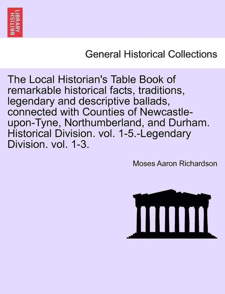 Local Historian's Table Book of remarkable historical facts, traditions, legendary and descriptive ballads, connected with Counties of Newcastle-upon-Tyne, Northumberland, and Durham. Historical Division. vol. 1-5.-Legendary Division. vol. 1-3.