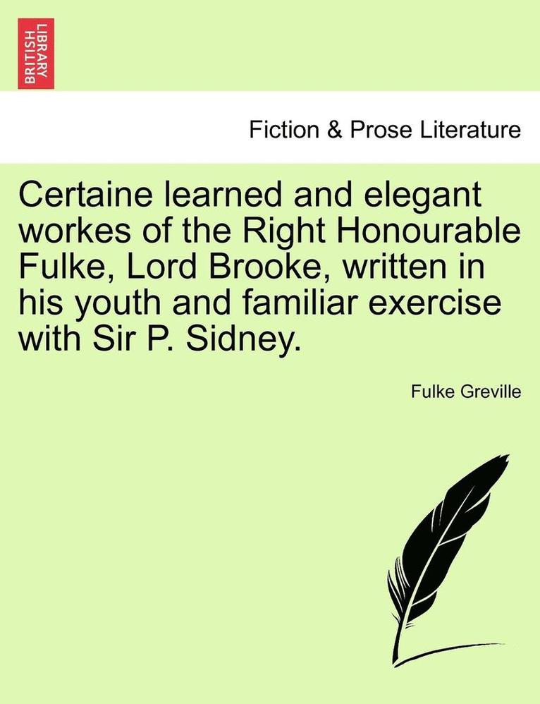 Certaine Learned and Elegant Workes of the Right Honourable Fulke, Lord Brooke, Written in His Youth and Familiar Exercise with Sir P. Sidney. 1