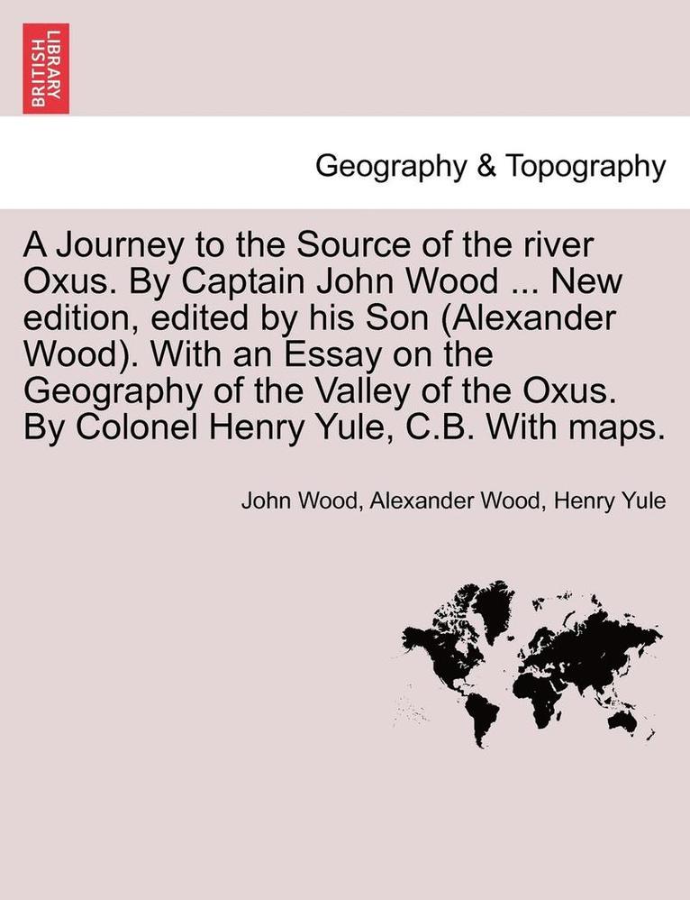 A Journey to the Source of the River Oxus. by Captain John Wood ... New Edition, Edited by His Son (Alexander Wood). with an Essay on the Geography of the Valley of the Oxus. by Colonel Henry Yule, 1