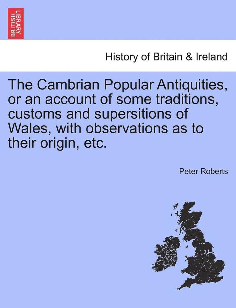 The Cambrian Popular Antiquities, or an Account of Some Traditions, Customs and Supersitions of Wales, with Observations as to Their Origin, Etc. 1