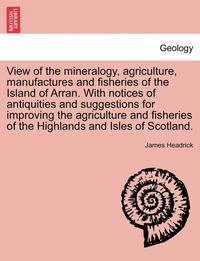 bokomslag View of the Mineralogy, Agriculture, Manufactures and Fisheries of the Island of Arran. with Notices of Antiquities and Suggestions for Improving the Agriculture and Fisheries of the Highlands and