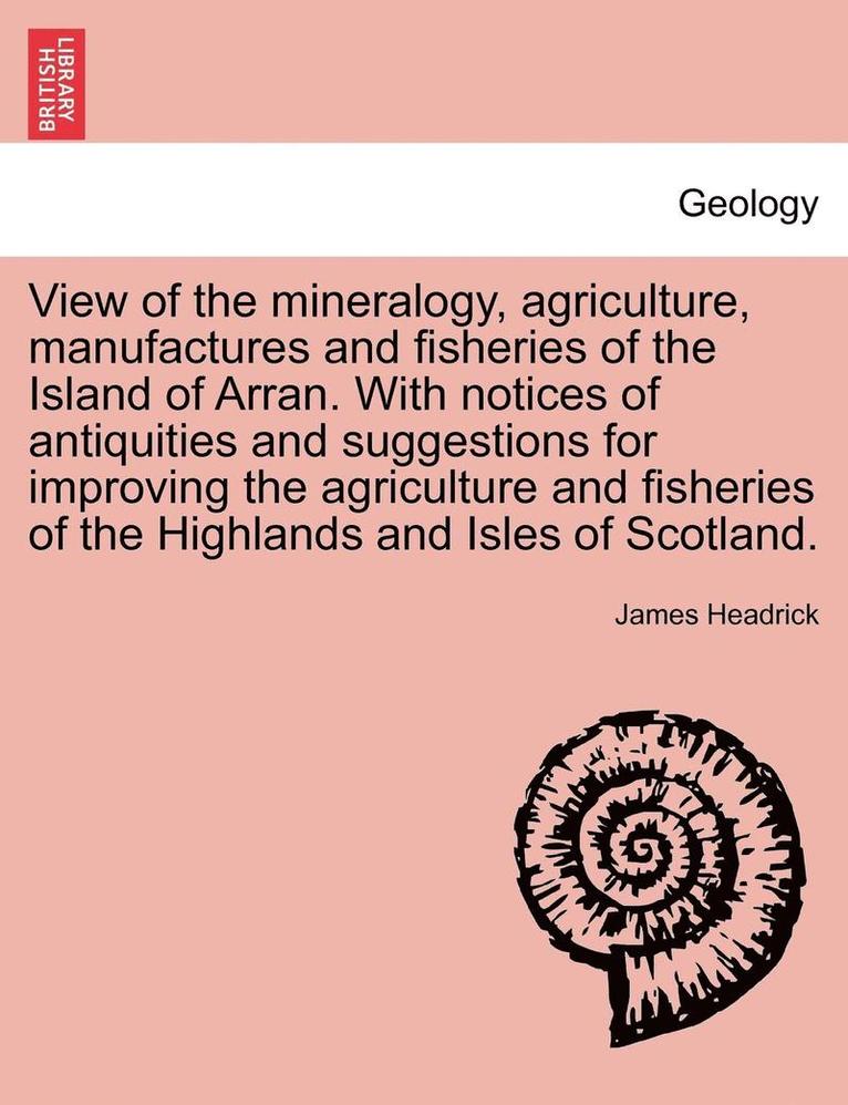 View of the Mineralogy, Agriculture, Manufactures and Fisheries of the Island of Arran. with Notices of Antiquities and Suggestions for Improving the Agriculture and Fisheries of the Highlands and Isles of Scotland.