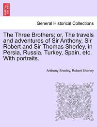 bokomslag The Three Brothers; Or, the Travels and Adventures of Sir Anthony, Sir Robert and Sir Thomas Sherley, in Persia, Russia, Turkey, Spain, Etc. with Portraits.