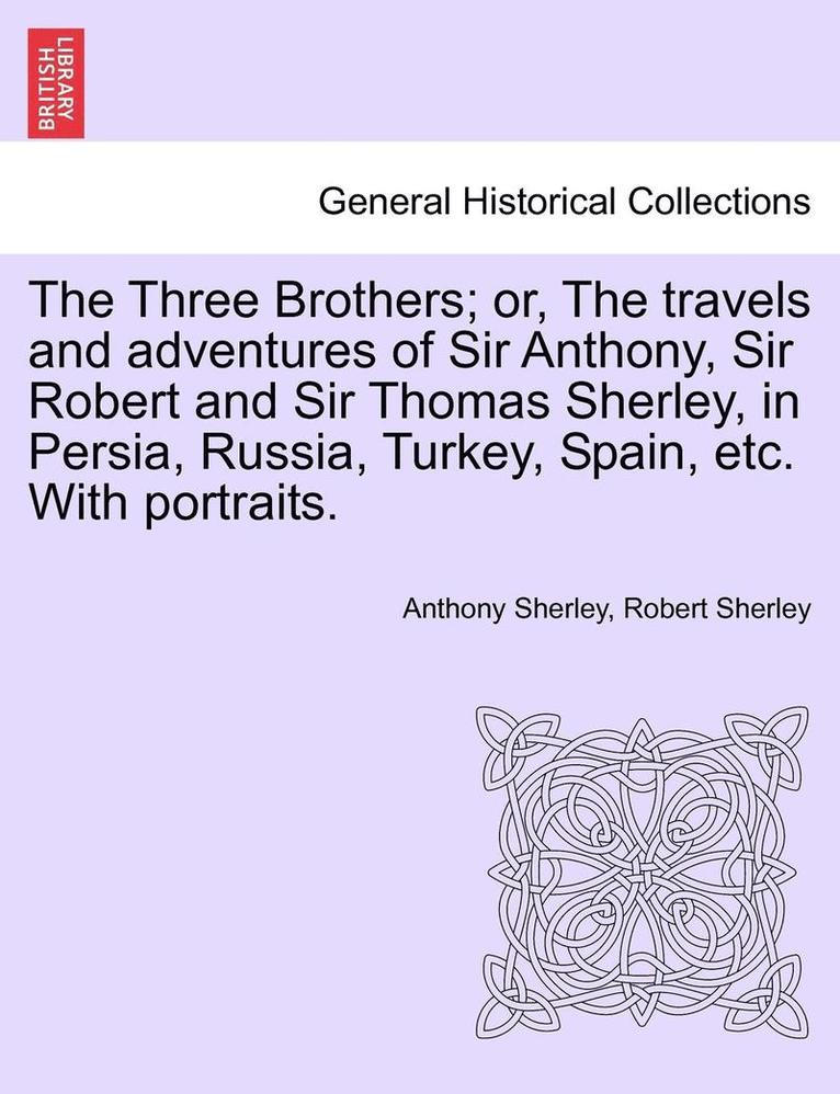 The Three Brothers; Or, the Travels and Adventures of Sir Anthony, Sir Robert and Sir Thomas Sherley, in Persia, Russia, Turkey, Spain, Etc. with Portraits. 1