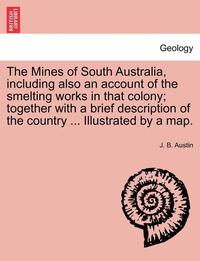 bokomslag The Mines of South Australia, Including Also an Account of the Smelting Works in That Colony; Together with a Brief Description of the Country ... Illustrated by a Map.