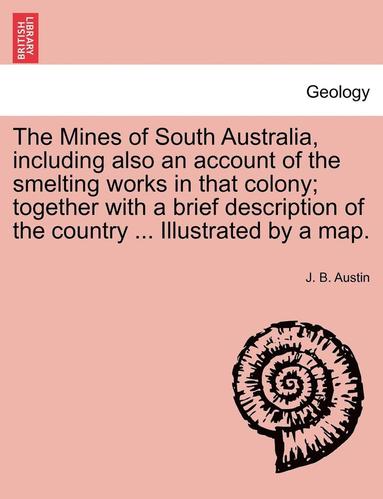 bokomslag The Mines of South Australia, Including Also an Account of the Smelting Works in That Colony; Together with a Brief Description of the Country ... Illustrated by a Map.