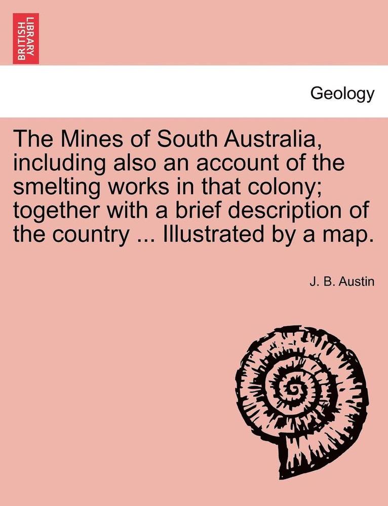 The Mines of South Australia, Including Also an Account of the Smelting Works in That Colony; Together with a Brief Description of the Country ... Illustrated by a Map. 1