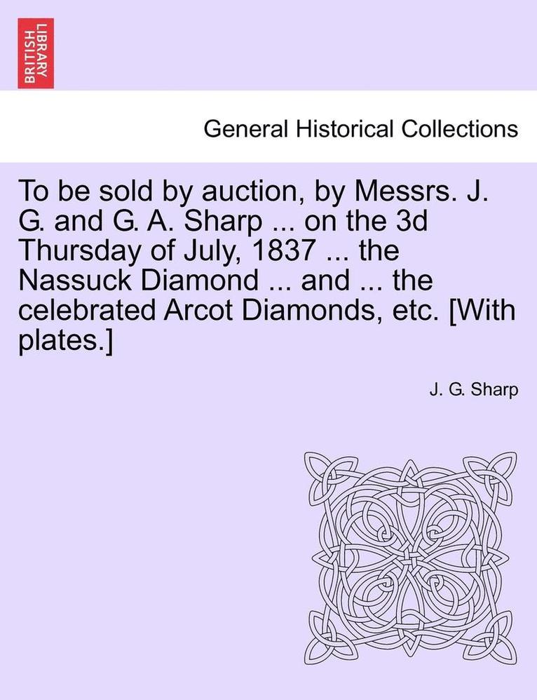 To Be Sold by Auction, by Messrs. J. G. and G. A. Sharp ... on the 3D Thursday of July, 1837 ... the Nassuck Diamond ... and ... the Celebrated Arcot Diamonds, Etc. [With Plates.] 1