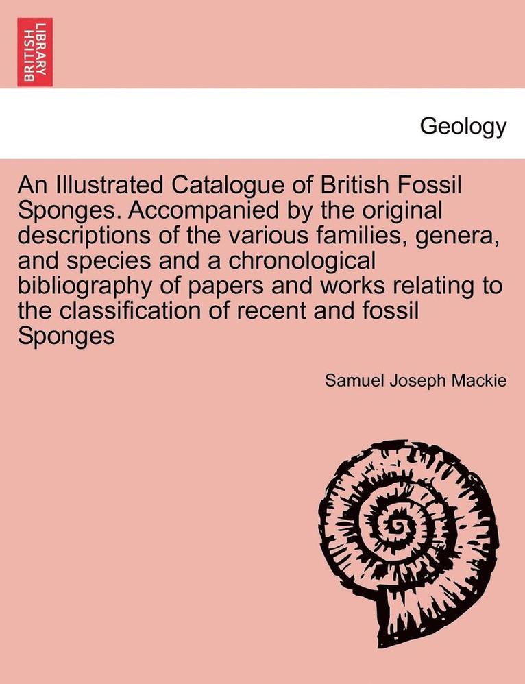 An Illustrated Catalogue of British Fossil Sponges. Accompanied by the Original Descriptions of the Various Families, Genera, and Species and a Chrono