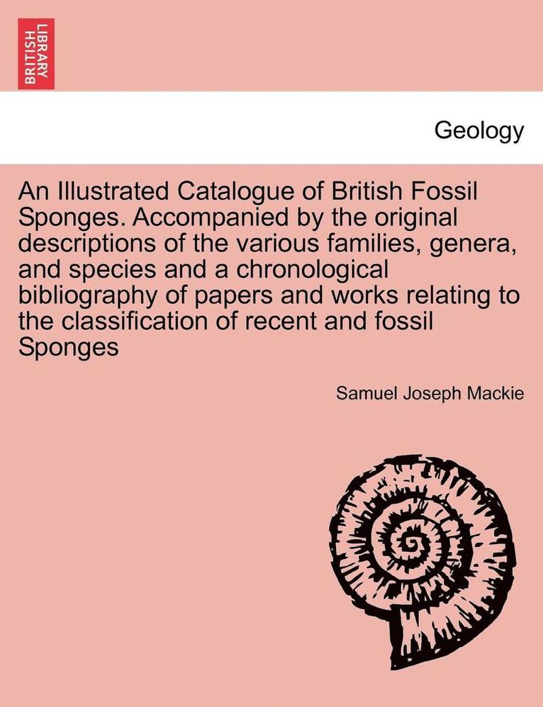 An Illustrated Catalogue of British Fossil Sponges. Accompanied by the Original Descriptions of the Various Families, Genera, and Species and a Chronological Bibliography of Papers and Works Relating 1