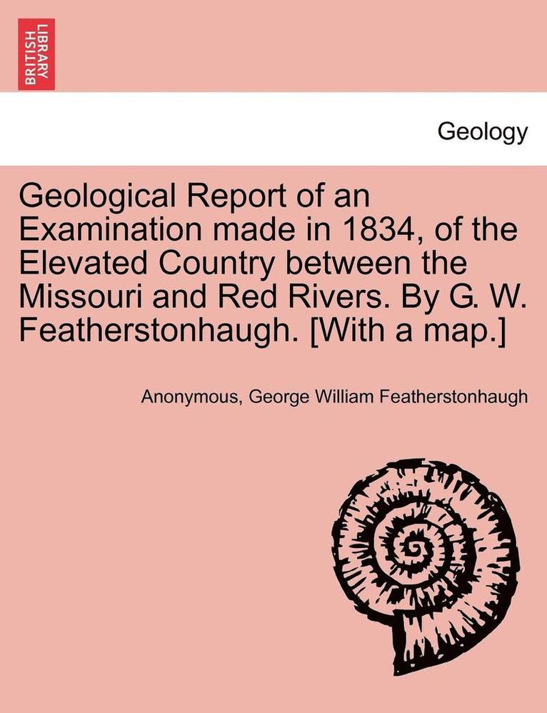 Geological Report of an Examination Made in 1834, of the Elevated Country Between the Missouri and Red Rivers. by G. W. Featherstonhaugh. [With a Map.] 1