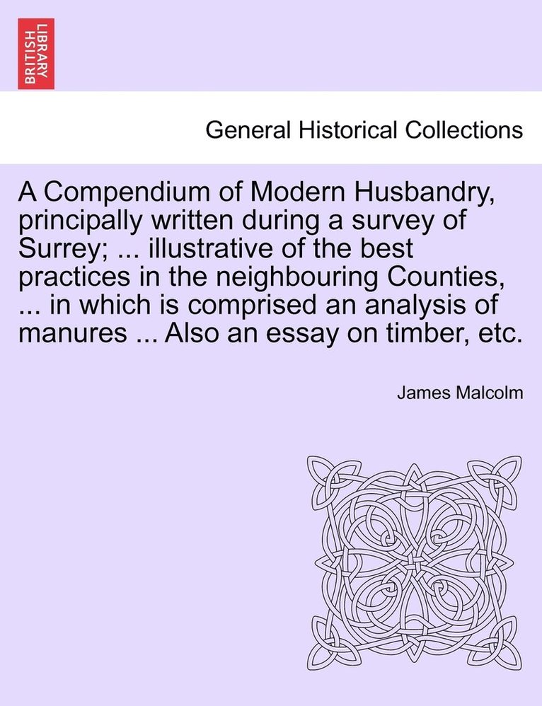 Compendium of Modern Husbandry, principally written during a survey of Surrey; ... illustrative of the best practices in the neighbouring Counties, ... in which is comprised an analysis of manures ... 1