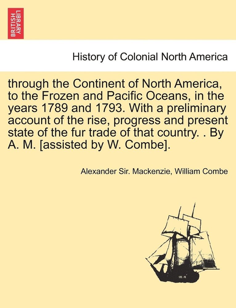 Alexander Sir MacKenzie, William Combe, Alexander Sir. Mackenzie - through the Continent of North America, to the Frozen and Pacific Oceans, in the years 1789 and 1793. With a preliminary account of the rise, progress and present state of the fur trade of that country. . By A. M. [assisted by W. Combe]., Häftad