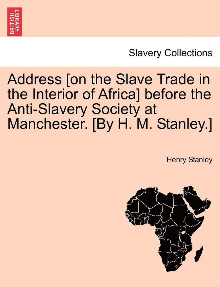 Address [On the Slave Trade in the Interior of Africa] Before the Anti-Slavery Society at Manchester. [By H. M. Stanley.] 1