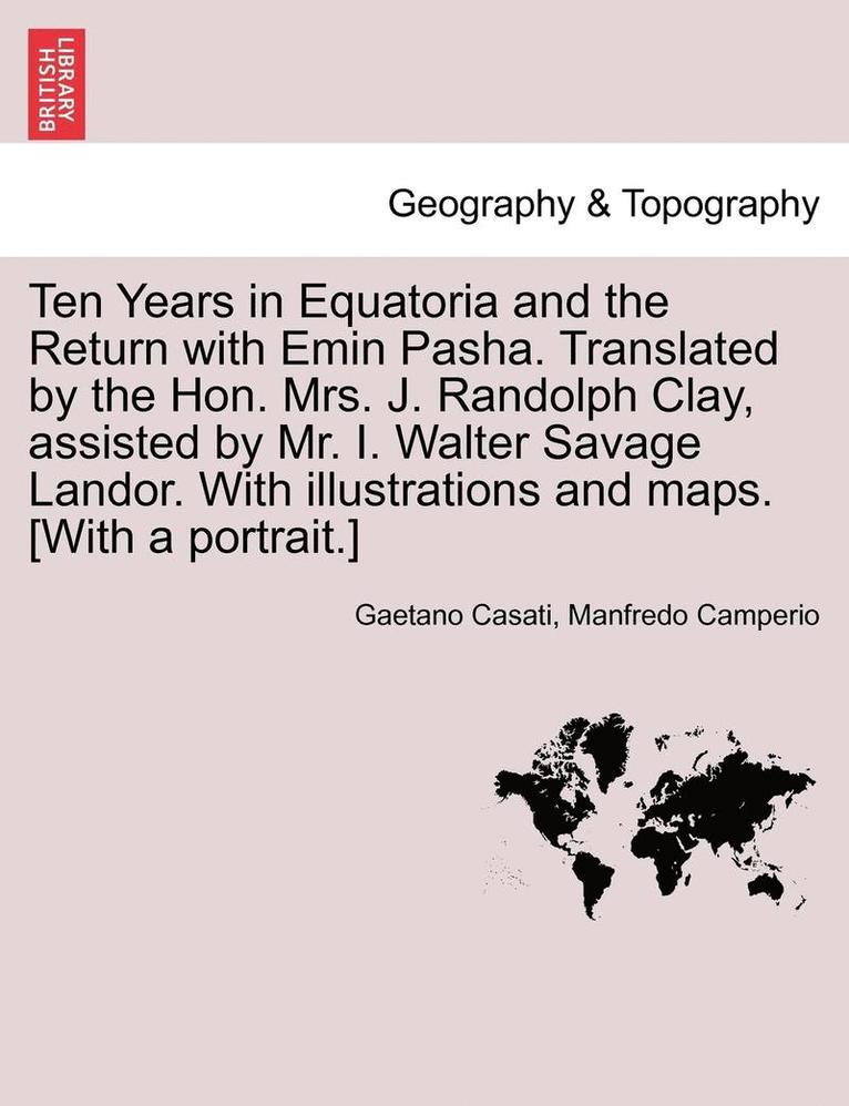 Ten Years in Equatoria and the Return with Emin Pasha. Translated by the Hon. Mrs. J. Randolph Clay, Assisted by Mr. I. Walter Savage Landor. with Illustrations and Maps. [with a Portrait.] Vol. I. 1